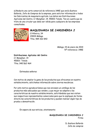 a) Redacta una carta comercial de referencia 34RE que envía Gustavo
Gallardo, Jefe de Compras de la empresa, para solicitar información a todos
los fabricantes de maquinaria agrícola. Los datos son Distribuciones
Agrícolas del Centro. C/ Mengíbar, 14. 45003-Toledo. Ten en cuenta que se
trata de una circular que debe ser válida para cualquiera de las empresas
consultadas.

MAQUINARIA DE JARDINERIA J
C/Alberca, 34
29004 Málaga
Tfno. 984 362 842

Málaga, 19 de enero de 2014
Nº referencia: 34RE
Distribuciones Agrícolas del Centro
C/ Mengíbar, 14
45003- Toledo
Tfno. 940 562 464

Estimados señores:

Con motivo de ampliar la gama de los productos que ofrecemos en nuestro
establecimiento, solicitamos información sobre sierras mecánicas.
Por este motivo agradeceríamos que nos enviasen un catálogo de los
productos más adecuados que venden, y que mejor se adapten a las
características de nuestro establecimiento, solicitándoles que nos visiten
sus respectivos representantes comerciales para que le expliquen de forma
directa las características de los productos y puedan realizar algún tipo de
prueba o demostración.

En espera de sus noticias, atentamente:
MAQUINARIA DE JARDINERIA J
Firma
D. Gustavo Gallardo
Jefe de compras

 