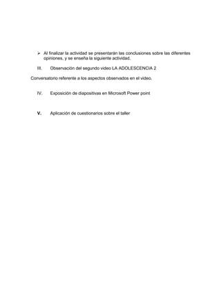  Al finalizar la actividad se presentarán las conclusiones sobre las diferentes
     opiniones, y se enseña la siguiente actividad.

   III.   Observación del segundo video LA ADOLESCENCIA 2

Conversatorio referente a los aspectos observados en el video.


   IV.    Exposición de diapositivas en Microsoft Power point



   V.     Aplicación de cuestionarios sobre el taller
 