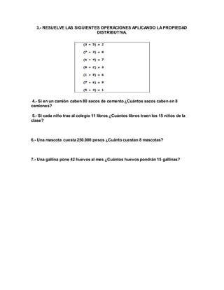 3.- RESUELVE LAS SIGUIENTES OPERACIONES APLICANDO LA PROPIEDAD 
DISTRIBUTIVA. 
4.- Si en un camión caben 80 sacos de cemento ¿Cuántos sacos caben en 8 
camiones? 
5.- Si cada niño trae al colegio 11 libros ¿Cuántos libros traen los 15 niños de la 
clase? 
6.- Una mascota cuesta 250.000 pesos ¿Cuánto cuestan 8 mascotas? 
7.- Una gallina pone 42 huevos al mes ¿Cuántos huevos pondrán 15 gallinas? 
 