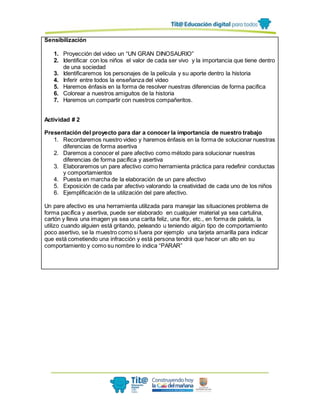 Sensibilización
1. Proyección del video un “UN GRAN DINOSAURIO”
2. Identificar con los niños el valor de cada ser vivo y la importancia que tiene dentro
de una sociedad
3. Identificaremos los personajes de la película y su aporte dentro la historia
4. Inferir entre todos la enseñanza del video
5. Haremos énfasis en la forma de resolver nuestras diferencias de forma pacifica
6. Colorear a nuestros amiguitos de la historia
7. Haremos un compartir con nuestros compañeritos.
Actividad # 2
Presentación del proyecto para dar a conocer la importancia de nuestro trabajo
1. Recordaremos nuestro video y haremos énfasis en la forma de solucionar nuestras
diferencias de forma asertiva
2. Daremos a conocer el pare afectivo como método para solucionar nuestras
diferencias de forma pacífica y asertiva
3. Elaboraremos un pare afectivo como herramienta práctica para redefinir conductas
y comportamientos
4. Puesta en marcha de la elaboración de un pare afectivo
5. Exposición de cada par afectivo valorando la creatividad de cada uno de los niños
6. Ejemplificación de la utilización del pare afectivo.
Un pare afectivo es una herramienta utilizada para manejar las situaciones problema de
forma pacífica y asertiva, puede ser elaborado en cualquier material ya sea cartulina,
cartón y lleva una imagen ya sea una carita feliz, una flor, etc., en forma de paleta, la
utilizo cuando alguien está gritando, peleando u teniendo algún tipo de comportamiento
poco asertivo, se la muestro como si fuera por ejemplo una tarjeta amarilla para indicar
que está cometiendo una infracción y está persona tendrá que hacer un alto en su
comportamiento y como su nombre lo indica “PARAR”
 