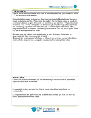 LO EJECUTADO
Explicar en detalle cómo se llevó a cabo las actividades planeadas, que uso se hizo de las
TIC en caso de haberse planeado.
Esta actividad se realizó el día viernes 5 de febrero en la sede Micaela Castro Borrero en
el aula pedagógica, con los niños y niñas del grado 1-2 en donde se originó la puesta en
escena del video de un gran dinosaurio con el ánimo de que los niños y niñas entendieran
el valor de cada ser vivo sin importar sus diferencias y la importancia que tiene dentro de
una sociedad, y segundo el valor de la amistad, se realizó la presentación del video ,
después realizamos un pequeño compartir y posteriormente cada uno diò su aporte frente
a lo que le gustó y entendió del video.
Después cada uno coloreo a sus amiguitos de un gran dinosaurio destacando su
observación del video (como entendió el video)
Cuáles son los personajes de la historia, se utilizaron herramientas como el video beam,
el computador, los parlantes, para poder visualizar de forma completa el video.
RESULTADOS
Enuncie los productos realizados por los estudiantes y/o los resultados de aprendizaje
logrados al aplicar las actividades.
La exposición oral por parte de los niños de lo que entendió del video hacia sus
compañeritos.
El dibujo coloreado del gran dinosaurio, en donde se evidencia que cada uno tiene su
propia apreciación respecto al video.
 