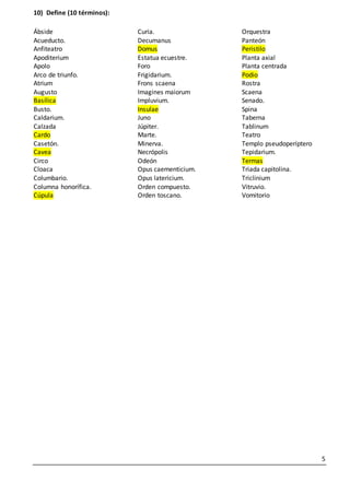 5
10) Define (10 términos):
Ábside
Acueducto.
Anfiteatro
Apoditerium
Apolo
Arco de triunfo.
Atrium
Augusto
Basílica
Busto.
Caldarium.
Calzada
Cardo
Casetón.
Cavea
Circo
Cloaca
Columbario.
Columna honorífica.
Cúpula
Curia.
Decumanus
Domus
Estatua ecuestre.
Foro
Frigidarium.
Frons scaena
Imagines maiorum
Impluvium.
Insulae
Juno
Júpiter.
Marte.
Minerva.
Necrópolis
Odeón
Opus caementicium.
Opus latericium.
Orden compuesto.
Orden toscano.
Orquestra
Panteón
Peristilo
Planta axial
Planta centrada
Podio
Rostra
Scaena
Senado.
Spina
Taberna
Tablinum
Teatro
Templo pseudoperíptero
Tepidarium.
Termas
Triada capitolina.
Triclinium
Vitruvio.
Vomitorio
 