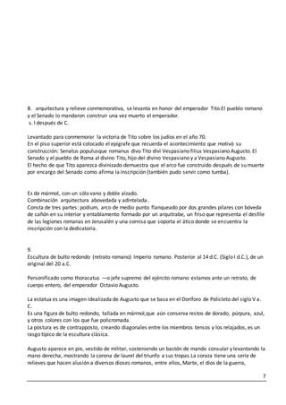 7
8. arquitectura y relieve conmemorativa, se levanta en honor del emperador Tito.El pueblo romano
y el Senado lo mandaron construir una vez muerto el emperador.
s. I después de C.
Levantado para conmemorar la victoria de Tito sobre los judíos en el año 70.
En el piso superior está colocado el epígrafe que recuerda el acontecimiento que motivó su
construcción: Senatus populusque romanus divo Tito divi Vespasiano filius Vespasiano Augusto. El
Senado y el pueblo de Roma al divino Tito, hijo del divino Vespasiano y a Vespasiano Augusto.
El hecho de que Tito aparezca divinizado demuestra que el arco fue construido después de su muerte
por encargo del Senado como afirma la inscripción (también pudo servir como tumba).
Es de mármol, con un sólo vano y doble alzado.
Combinación arquitectura abovedada y adintelada.
Consta de tres partes: podium, arco de medio punto flanqueado por dos grandes pilares con bóveda
de cañón en su interior y entablamento formado por un arquitrabe, un friso que representa el desfile
de las legiones romanas en Jerusalén y una cornisa que soporta el ático donde se encuentra la
inscripción con la dedicatoria.
9.
Escultura de bulto redondo (retrato romano) Imperio romano. Posterior al 14 d.C. (Siglo I d.C.), de un
original del 20 a.C.
Personificado como thoracatus —o jefe supremo del ejército romano estamos ante un retrato, de
cuerpo entero, del emperador Octavio Augusto.
La estatua es una imagen idealizada de Augusto que se basa en el Doríforo de Policleto del siglo V a.
C.
Es una figura de bulto redondo, tallada en mármol,que aún conserva restos de dorado, púrpura, azul,
y otros colores con los que fue policromada.
La postura es de contrapposto, creando diagonales entre los miembros tensos y los relajados, es un
rasgo típico de la escultura clásica.
Augusto aparece en pie, vestido de militar, sosteniendo un bastón de mando consular y levantando la
mano derecha, mostrando la corona de laurel del triunfo a sus tropas.La coraza tiene una serie de
relieves que hacen alusión a diversos dioses romanos, entre ellos, Marte, el dios de la guerra,
 
