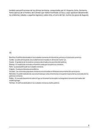 8
también personificaciones de los últimos territorios conquistados por él: Hispania, Galia, Germania,
Partia (persas de la frontera del Eufrates que habían humillado a Craso, y aquí aparecen devolviendo
los emblemas robados a aquellas legiones); sobre ellos, el carro del Sol, ilumina los pasos de Augusto.
10.
Basilica El edificiodestinadoenlasciudadesromanasal tribunal de justiciaya la bolsade comercio.
Cardo: La calle principal de unaciudadromanatrazada en direcciónnorte-sur.
Cavea : El graderío de losteatrosromanosdestinadoalosasientosdel público.
Domus: El modelode viviendaunifamiliarusadoporlospatriciosromanos.
Foro: La plazapúblicade lasciudadesromanas.
Cúpula : Cualquierbóvedasemiesférica.
Insulae : Las viviendaspopularesromanasestructuradasenbloquescomunitariosde variospisos.
Peristilo: El jardínrodeadode una columnataque solía encontrarse enlaparte trasera de lasviviendasde los
patriciosromanos.
Podio : El elevadobasamentosobre el que se levantanlostemplosrectangularesromanosderivadosdel
modelogriego.
Termas: El edificiodedicadoenlasciudadesromanasabaño público.
 
