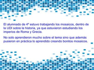 El alumnado de 4º estuvo trabajando los mosaicos, dentro de
la UDI sobre la historia, ya que estuvieron estudiando los
imperios de Roma y Grecia.
No solo aprendieron mucho sobre el tema sino que además
pusieron en práctica lo aprendido creando bonitos mosaicos.
 
