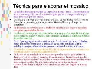 • La palabra mosaico proviene de la palabra griega "musa". Se consideraba
un arte tan magnífico en el mundo antiguo que se creía que tendría que
estar inspirado por las musas.
• Los mosaicos tienen un origen muy antiguo. Se han hallado mosaicos en
Creta, Mesopotamia, y por supuesto en Grecia, Roma y el Imperio
Bizantino.
• En Bizancio se combinó con la tradición oriental y dio lugar a mosaicos
con grades cantidades de oro.
• La obra del mosaico se realizaba sobre todo en grandes superficies planas,
como paredes, suelos y techos, pero también se adaptó a simples objetos o
pequeños paneles.
• Es en época griega cuando empieza a perfeccionarse este arte, creándose
obras con temas complejos y episodios de la vida cotidiana y de la
mitología, empleando materiales como el mármol, vidrio, ónice, etc.
• Cuando los romanos conquistaron Grecia incorporaron los mosaicos a sus
construcciones y se especializaron en ellos
• En Roma no se empleaban los mosaicos para los suelos para evitar su
deterioro y sí en techos y paredes. Posteriormente, descubrieron que los
mosaicos podían resistir las pisadas y comenzaron a aplicarse masivamente
para los pavimentos. Su alta resistencia ha permitido su buena
conservación durante siglos y son muchos los que han llegado a nuestro
días.
Técnica para elaborar el mosaico
 