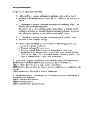 Evaluación sumativa

Responde las siguientes preguntas.

   1. ¿Cómo define el enfoque biologista los conceptos de hombre y mujer?
      Mediante la diferencia entre los rasgos físicos y biológicos, ya sea pene o
      vagina

   2. ¿Cómo define el enfoque cultural los conceptos de hombres y mujer? Cita
      un autor para justificar tu respuesta.
      “Diferenciar las construcciones sociales y culturales de la biología con el
      objetivo de distinguir las características humanas consideradas femeninas
      eran adquiridas mediante un complejo proceso social”. Lamas

   3. ¿Cómo define el enfoque psicológico los conceptos de hombre y mujer?
      Mediante la falta simbólica de algo.

   4. Menciona características que representen una desventaja para la mujer
      según los 3 enfoques estudiados.
      a) Enfoque biológico: No tener pene.
      b) Enfoque cultural: Culturalmente, no se acepta a la mujer como
         poseedora de un alto rango en una empresa o en su lugar de trabajo.
      c) Enfoque psicológico: Al no tener pene, tienen o sienten la ausencia de
         algo, lo representativo como poder o autoestima.

5.- ¿Menciona 3 mujeres, al menos una mexicana que haya hecho aportaciones
para mejorar la situación de la mujer y escribe una de sus aportaciones.
a) Frida Khalo: Demostró que la mujer también es creativa.
b) Marie Curie: Demostró que las mujeres también pueden hacer aportaciones a la
ciencia.
c) Carmen Aristegui: Demostró la audacia de la mujer.

6.- Menciona al menos 3 desventajas que el hombre tenga el actualidad desde el
enfoque cultural de género.
a) Falta de cortesía hacia ellos.
b) Menos consideración.
c) Menos sentimientos para demostrar.
 