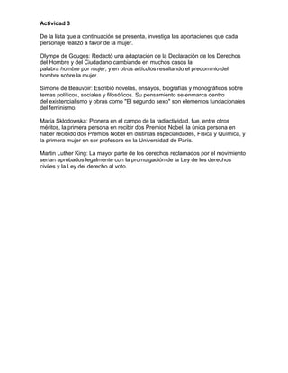 Actividad 3

De la lista que a continuación se presenta, investiga las aportaciones que cada
personaje realizó a favor de la mujer.

Olympe de Gouges: Redactó una adaptación de la Declaración de los Derechos
del Hombre y del Ciudadano cambiando en muchos casos la
palabra hombre por mujer, y en otros artículos resaltando el predominio del
hombre sobre la mujer.

Simone de Beauvoir: Escribió novelas, ensayos, biografías y monográficos sobre
temas políticos, sociales y filosóficos. Su pensamiento se enmarca dentro
del existencialismo y obras como "El segundo sexo" son elementos fundacionales
del feminismo.

María Sklodowska: Pionera en el campo de la radiactividad, fue, entre otros
méritos, la primera persona en recibir dos Premios Nobel, la única persona en
haber recibido dos Premios Nobel en distintas especialidades, Física y Química, y
la primera mujer en ser profesora en la Universidad de París.

Martin Luther King: La mayor parte de los derechos reclamados por el movimiento
serían aprobados legalmente con la promulgación de la Ley de los derechos
civiles y la Ley del derecho al voto.
 