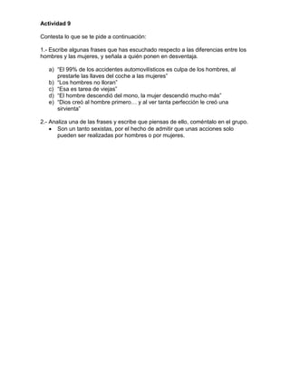 Actividad 9

Contesta lo que se te pide a continuación:

1.- Escribe algunas frases que has escuchado respecto a las diferencias entre los
hombres y las mujeres, y señala a quién ponen en desventaja.

   a) “El 99% de los accidentes automovilísticos es culpa de los hombres, al
      prestarle las llaves del coche a las mujeres”
   b) “Los hombres no lloran”
   c) “Esa es tarea de viejas”
   d) “El hombre descendió del mono, la mujer descendió mucho más”
   e) “Dios creó al hombre primero… y al ver tanta perfección le creó una
      sirvienta”

2.- Analiza una de las frases y escribe que piensas de ello, coméntalo en el grupo.
       Son un tanto sexistas, por el hecho de admitir que unas acciones solo
       pueden ser realizadas por hombres o por mujeres.
 
