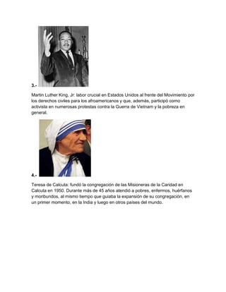 3.-
Martin Luther King, Jr: labor crucial en Estados Unidos al frente del Movimiento por
los derechos civiles para los afroamericanos y que, además, participó como
activista en numerosas protestas contra la Guerra de Vietnam y la pobreza en
general.
4.-
Teresa de Calcuta: fundó la congregación de las Misioneras de la Caridad en
Calcuta en 1950. Durante más de 45 años atendió a pobres, enfermos, huérfanos
y moribundos, al mismo tiempo que guiaba la expansión de su congregación, en
un primer momento, en la India y luego en otros países del mundo.
 