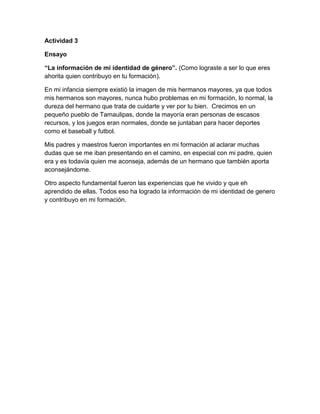 Actividad 3
Ensayo
“La información de mi identidad de género”. (Como lograste a ser lo que eres
ahorita quien contribuyo en tu formación).
En mi infancia siempre existió la imagen de mis hermanos mayores, ya que todos
mis hermanos son mayores, nunca hubo problemas en mi formación, lo normal, la
dureza del hermano que trata de cuidarte y ver por tu bien. Crecimos en un
pequeño pueblo de Tamaulipas, donde la mayoría eran personas de escasos
recursos, y los juegos eran normales, donde se juntaban para hacer deportes
como el baseball y futbol.
Mis padres y maestros fueron importantes en mi formación al aclarar muchas
dudas que se me iban presentando en el camino, en especial con mi padre, quien
era y es todavía quien me aconseja, además de un hermano que también aporta
aconsejándome.
Otro aspecto fundamental fueron las experiencias que he vivido y que eh
aprendido de ellas. Todos eso ha logrado la información de mi identidad de genero
y contribuyo en mi formación.
 