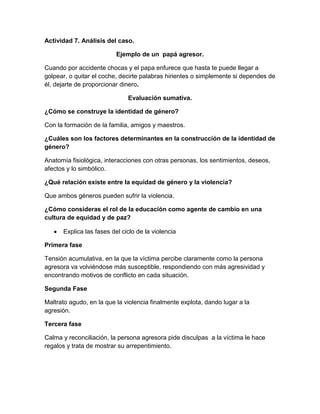 Actividad 7. Análisis del caso.
Ejemplo de un papá agresor.
Cuando por accidente chocas y el papa enfurece que hasta te puede llegar a
golpear, o quitar el coche, decirte palabras hirientes o simplemente si dependes de
él, dejarte de proporcionar dinero.
Evaluación sumativa.
¿Cómo se construye la identidad de género?
Con la formación de la familia, amigos y maestros.
¿Cuáles son los factores determinantes en la construcción de la identidad de
género?
Anatomía fisiológica, interacciones con otras personas, los sentimientos, deseos,
afectos y lo simbólico.
¿Qué relación existe entre la equidad de género y la violencia?
Que ambos géneros pueden sufrir la violencia.
¿Cómo consideras el rol de la educación como agente de cambio en una
cultura de equidad y de paz?
Explica las fases del ciclo de la violencia
Primera fase
Tensión acumulativa, en la que la víctima percibe claramente como la persona
agresora va volviéndose más susceptible, respondiendo con más agresividad y
encontrando motivos de conflicto en cada situación.
Segunda Fase
Maltrato agudo, en la que la violencia finalmente explota, dando lugar a la
agresión.
Tercera fase
Calma y reconciliación, la persona agresora pide disculpas a la víctima le hace
regalos y trata de mostrar su arrepentimiento.
 
