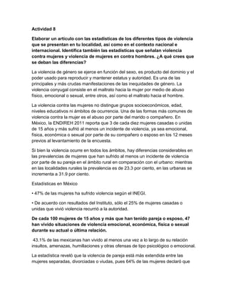 Actividad 8
Elaborar un artículo con las estadísticas de los diferentes tipos de violencia
que se presentan en tu localidad, así como en el contexto nacional e
internacional. Identifica también las estadísticas que señalan violencia
contra mujeres y violencia de mujeres en contra hombres. ¿A qué crees que
se deban las diferencias?
La violencia de género se ejerce en función del sexo, es producto del dominio y el
poder usado para reproducir y mantener estatus y autoridad. Es una de las
principales y más crudas manifestaciones de las inequidades de género. La
violencia conyugal consiste en el maltrato hacia la mujer por medio de abuso
físico, emocional o sexual, entre otros, así como el maltrato hacia el hombre.
La violencia contra las mujeres no distingue grupos socioeconómicos, edad,
niveles educativos ni ámbitos de ocurrencia. Una de las formas más comunes de
violencia contra la mujer es el abuso por parte del marido o compañero. En
México, la ENDIREH 2011 reporta que 3 de cada diez mujeres casadas o unidas
de 15 años y más sufrió al menos un incidente de violencia, ya sea emocional,
física, económica o sexual por parte de su compañero o esposo en los 12 meses
previos al levantamiento de la encuesta.
Si bien la violencia ocurre en todos los ámbitos, hay diferencias considerables en
las prevalencias de mujeres que han sufrido al menos un incidente de violencia
por parte de su pareja en el ámbito rural en comparación con el urbano: mientras
en las localidades rurales la prevalencia es de 23.3 por ciento, en las urbanas se
incrementa a 31.9 por ciento.
Estadísticas en México
• 47% de las mujeres ha sufrido violencia según el INEGI.
• De acuerdo con resultados del Instituto, sólo el 25% de mujeres casadas o
unidas que vivió violencia recurrió a la autoridad.
De cada 100 mujeres de 15 años y más que han tenido pareja o esposo, 47
han vivido situaciones de violencia emocional, económica, física o sexual
durante su actual o última relación.
43.1% de las mexicanas han vivido al menos una vez a lo largo de su relación
insultos, amenazas, humillaciones y otras ofensas de tipo psicológico o emocional.
La estadística reveló que la violencia de pareja está más extendida entre las
mujeres separadas, divorciadas o viudas, pues 64% de las mujeres declaró que
 