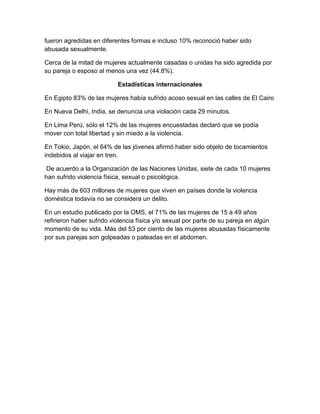 fueron agredidas en diferentes formas e incluso 10% reconoció haber sido
abusada sexualmente.
Cerca de la mitad de mujeres actualmente casadas o unidas ha sido agredida por
su pareja o esposo al menos una vez (44.8%).
Estadísticas internacionales
En Egipto 83% de las mujeres había sufrido acoso sexual en las calles de El Cairo
En Nueva Delhi, India, se denuncia una violación cada 29 minutos.
En Lima Perú, sólo el 12% de las mujeres encuestadas declaró que se podía
mover con total libertad y sin miedo a la violencia.
En Tokio, Japón, el 64% de las jóvenes afirmó haber sido objeto de tocamientos
indebidos al viajar en tren.
De acuerdo a la Organización de las Naciones Unidas, siete de cada 10 mujeres
han sufrido violencia física, sexual o psicológica.
Hay más de 603 millones de mujeres que viven en países donde la violencia
doméstica todavía no se considera un delito.
En un estudio publicado por la OMS, el 71% de las mujeres de 15 a 49 años
refirieron haber sufrido violencia física y/o sexual por parte de su pareja en algún
momento de su vida. Más del 53 por ciento de las mujeres abusadas físicamente
por sus parejas son golpeadas o pateadas en el abdomen.
 