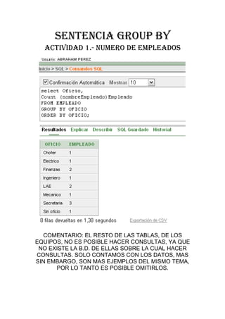 SENTENCIA GROUP BY
  ACTIVIDAD 1.- NUMERO DE EMPLEADOS




  COMENTARIO: EL RESTO DE LAS TABLAS, DE LOS
EQUIPOS, NO ES POSIBLE HACER CONSULTAS, YA QUE
 NO EXISTE LA B.D. DE ELLAS SOBRE LA CUAL HACER
CONSULTAS. SOLO CONTAMOS CON LOS DATOS, MAS
SIN EMBARGO, SON MAS EJEMPLOS DEL MISMO TEMA,
      POR LO TANTO ES POSIBLE OMITIRLOS.
 
