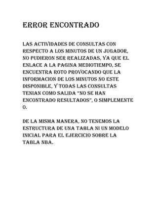 ERROR ENCONTRADO

LAS ACTIVIDADES DE CONSULTAS CON
RESPECTO A LOS MINUTOS DE UN JUGADOR,
NO PUDIERON SER REALIZADAS, YA QUE EL
ENLACE A LA PAGINA MEDIOTIEMPO, SE
ENCUENTRA ROTO PROVOCANDO QUE LA
INFORMACION DE LOS MINUTOS NO ESTE
DISPONIBLE, Y TODAS LAS CONSULTAS
TENIAN COMO SALIDA “NO SE HAN
ENCONTRADO RESULTADOS”, O SIMPLEMENTE
0.

DE LA MISMA MANERA, NO TENEMOS LA
ESTRUCTURA DE UNA TABLA NI UN MODELO
INICIAL PARA EL EJERCICIO SOBRE LA
TABLA NBA.
 