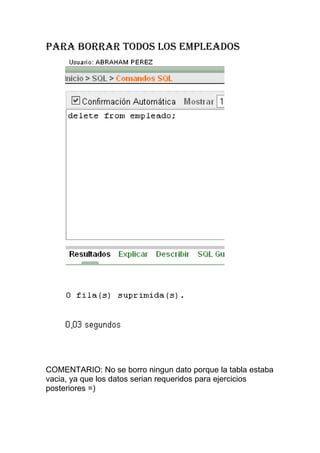 PARA BORRAR TODOS LOS EMPLEADOS




COMENTARIO: No se borro ningun dato porque la tabla estaba
vacia, ya que los datos serian requeridos para ejercicios
posteriores =)
 