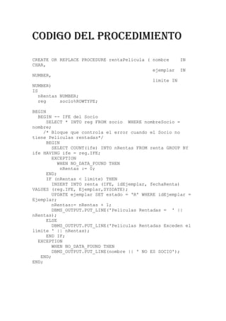 CODIGO DEL PROCEDIMIENTO
CREATE OR REPLACE PROCEDURE rentaPelicula ( nombre    IN
CHAR,
                                            ejemplar IN
NUMBER,
                                            limite IN
NUMBER)
IS
   nRentas NUMBER;
   reg     socio%ROWTYPE;

BEGIN
  BEGIN -- IFE del Socio
      SELECT * INTO reg FROM socio WHERE nombreSocio =
nombre;
     /* Bloque que controla el error cuando el Socio no
tiene Peliculas rentadas*/
      BEGIN
        SELECT COUNT(ife) INTO nRentas FROM renta GROUP BY
ife HAVING ife = reg.IFE;
        EXCEPTION
           WHEN NO_DATA_FOUND THEN
            nRentas := 0;
      END;
      IF (nRentas < limite) THEN
        INSERT INTO renta (IFE, idEjemplar, fechaRenta)
VALUES (reg.IFE, Ejemplar,SYSDATE);
        UPDATE ejemplar SET estado = 'R' WHERE idEjemplar =
Ejemplar;
        nRentas:= nRentas + 1;
        DBMS_OUTPUT.PUT_LINE('Películas Rentadas = ' ||
nRentas);
      ELSE
        DBMS_OUTPUT.PUT_LINE('Películas Rentadas Exceden el
límite ' || nRentas);
      END IF;
  EXCEPTION
        WHEN NO_DATA_FOUND THEN
        DBMS_OUTPUT.PUT_LINE(nombre || ' NO ES SOCIO');
   END;
END;
 