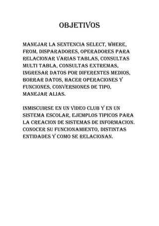 OBJETIVOS

MANEJAR LA SENTENCIA SELECT, WHERE,
FROM, DISPARADORES, OPERADORES PARA
RELACIONAR VARIAS TABLAS, CONSULTAS
MULTI TABLA, CONSULTAS EXTREMAS,
INGRESAR DATOS POR DIFERENTES MEDIOS,
BORRAR DATOS, HACER OPERACIONES Y
FUNCIONES, CONVERSIONES DE TIPO,
MANEJAR ALIAS.

INMISCUIRSE EN UN VIDEO CLUB Y EN UN
SISTEMA ESCOLAR, EJEMPLOS TIPICOS PARA
LA CREACION DE SISTEMAS DE INFORMACION.
CONOCER SU FUNCIONAMIENTO, DISTINTAS
ENTIDADES Y COMO SE RELACIONAN.
 