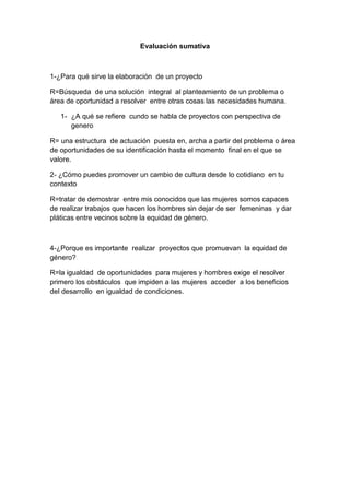Evaluación sumativa



1-¿Para qué sirve la elaboración de un proyecto

R=Búsqueda de una solución integral al planteamiento de un problema o
área de oportunidad a resolver entre otras cosas las necesidades humana.

   1- ¿A qué se refiere cundo se habla de proyectos con perspectiva de
      genero

R= una estructura de actuación puesta en, archa a partir del problema o área
de oportunidades de su identificación hasta el momento final en el que se
valore.

2- ¿Cómo puedes promover un cambio de cultura desde lo cotidiano en tu
contexto

R=tratar de demostrar entre mis conocidos que las mujeres somos capaces
de realizar trabajos que hacen los hombres sin dejar de ser femeninas y dar
pláticas entre vecinos sobre la equidad de género.



4-¿Porque es importante realizar proyectos que promuevan la equidad de
género?

R=la igualdad de oportunidades para mujeres y hombres exige el resolver
primero los obstáculos que impiden a las mujeres acceder a los beneficios
del desarrollo en igualdad de condiciones.
 