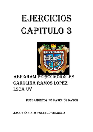 EJERCICIOS
    CAPITULO 3



ABRAHAM PEREZ MORALES
CAROLINA RAMOS LOPEZ
LSCA-UV

       FUNDAMENTOS DE BASES DE DATOS


JOSE EVARISTO PACHECO VELASCO
 