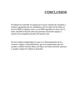 CONCLUSION

El trabajo fue realizado en equipo por el gran volumen de consultas a
realizar, agregando que no contabamos con los datos de las tablas ni
con los DER en algunos casos, o con DER sugeridos en otros, por lo
tanto, decidimos hacerlo entre dos personas de nuestro equipo, y
nuestra otra compañera decidió ella hacerlo sola.



En esta unidad comprendimos lo que es el funcionamiento de los
crusores, triggers y procedimientos, que son componentes que nos
ayudan a realizar nuestras Bases de Datos, de forma eficiente, practica
y ayudan a lograr los objetivos deseados.
 