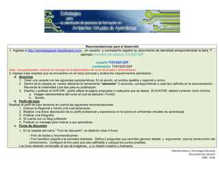 Recomendaciones para el desarrollo
1. Ingrese a http://senastagesp4.blackboard.com/ , en usuario y contraseña registre su documento de identidad anteponiéndole la letra “t” ,
                                               ejemplo Número de cédula 1015521329

                                                                     usuario T1015521329
                                                                   contraseña T1015521329
Nota: Los participantes, recibirán un mensaje de la disponibilidad del curso de prueba o entrenamiento.
2. Ingrese a las carpetas que se encuentran en el menú principal y analice los requerimientos planteados :
    a. Anuncios
        1. Crear una carpeta con las siguientes características: En el asunto, el nombre apellido y regional y centro.
        2. Dentro de la carpeta se creará utilizando la herramienta “elemento” 3 anuncios, correspondiente a cada tipo definido en la documentación .
            Recuerde la creatividad y los tips para su publicación.
        3. Diseñar y publicar el AVATAR , podrá utilizar la página propuesta o cualquiera que se desee:. El AVATAR deberá contener como mínimo:
               a. Imagen representativa del curso al cual se aplicará ( Fondo)
               b. Sonido
    b. Perfil del tutor
Realizar el perfil de tutor teniendo en cuenta las siguientes recomendaciones:
        1. Colocar la Regional y Centro a la cual pertenecen
        2. Realizar una breve descripción de su perfil profesional y experiencia en la tutoría en ambientes virtuales de aprendizaje
        3. Publicar una fotografía
        4. Si cuenta con un blog publicarlo
        5. Publicar un mensaje para motivar a sus aprendices
    c. Foros de discusión
        1. En la carpeta del menú " Foro de discusión", se deberán crear 2 foros:
               - Foro de dudas y recomendaciones
               - Foro temático soporte a la actividad diseñada. Defina 2 preguntas que permitan generar debate y argumentar para la construcción del
               conocimiento. Configure el foro para que sea calificable y coloque los puntos posibles.
        Los foros deberán contemplar el uso de imágenes, y un diseño creativo y motivador
                                                                                                                     Teleinformática y Tecnología Educativa
                                                                                                                                    Sena Dirección General
                                                                                                                                               2009 - OCBJ
 