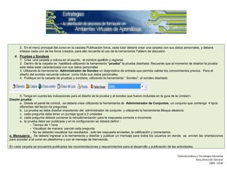 2. En el menú principal del curso en la carpeta Publicación foros, cada tutor deberá crear una carpeta con sus datos personales, y deberá
       enlazar cada uno de los foros creados, para ello recuerde el uso de la herramienta Tablero de discusión
   d. Pruebas y Sondeos
      1. Crea una carpeta y coloca en el asunto, el nombre apellido y regional
      2. Dentro de la carpeta se habilitará utilizando la herramienta “prueba” la prueba diseñada. Recuerde que al momento de diseñar la prueba
      esta debe estar caracterizada con sus datos personales
      3. Utilizando la herramienta Administrador de Sondeo un diagnóstico de entrada que permita validar los conocimientos previos. Para el
      diseño del sondeo recuerde colocar como título sus datos personales.
      4. Publique en la carpeta de pruebas y sondeos, utilizando la herramienta “ Sondeo”, el sondeo diseñado.




       5. Tenga en cuenta las indicaciones para el diseño de la prueba y el sondeo que fueron incluidas en la guía de la Unidad I.
Diseño prueba:
       a. Desde el panel de control, se deberá crear utilizando la herramienta de Administrador de Conjuntos, un conjunto que contenga 4 tipos
       diferentes del lienzo de preguntas
       b. La prueba se debe diseñar importando del administrador de conjunto y utilizando la herramienta Bloque aleatorio
       c. cada pregunta debe tener un puntaje igual a 2 unidades
       d. cada pregunta deberá contener la retroalimentación para la respuesta correcta e incorrecta
       e. la prueba debe ser publicada y en la configuración se deberá definir :
               - Tiempo de 1 hora
               - Visualizar de manera parcial cada pregunta
               - No se deberán visualizar los resultados , solo las respuesta enviadas, la calificación y comentarios
e. Mensajería . Se deberá ingresar a la herramienta y diseñar y publicar un mensaje para todos los usuarios en donde se envíen las orientaciones
para acceder a el curso en plataforma y con el mensaje de bienvenida.

En cada carpeta se encuentra publicadas las recomendaciones y requerimientos para el desarrollo y publicación de las actividades.

                                                                                                                      Teleinformática y Tecnología Educativa
                                                                                                                                     Sena Dirección General
                                                                                                                                                2009 - OCBJ
 