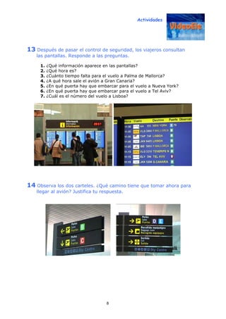 Actividades
8
13 Después de pasar el control de seguridad, los viajeros consultan
las pantallas. Responde a las preguntas.
1. ¿Qué información aparece en las pantallas?
2. ¿Qué hora es?
3. ¿Cuánto tiempo falta para el vuelo a Palma de Mallorca?
4. ¿A qué hora sale el avión a Gran Canaria?
5. ¿En qué puerta hay que embarcar para el vuelo a Nueva York?
6. ¿En qué puerta hay que embarcar para el vuelo a Tel Aviv?
7. ¿Cuál es el número del vuelo a Lisboa?
14 Observa los dos carteles. ¿Qué camino tiene que tomar ahora para
llegar al avión? Justifica tu respuesta.
 