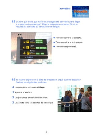 Actividades
9
15 ¿Ahora qué tiene que hacer el protagonista del vídeo para llegar
a la puerta de embarque? Elige la respuesta correcta. Si no lo
recuerdas, consulta su tarjeta de embarque.
Tiene que girar a la derecha.
Tiene que girar a la izquierda.
Tiene que seguir recto.
16 El viajero espera en la sala de embarque. ¿Qué sucede después?
Ordena las siguientes acciones.
Los pasajeros entran en el finger.
Aparece la azafata.
Los pasajeros embarcan en el avión.
La azafata corta las tarjetas de embarque.
 