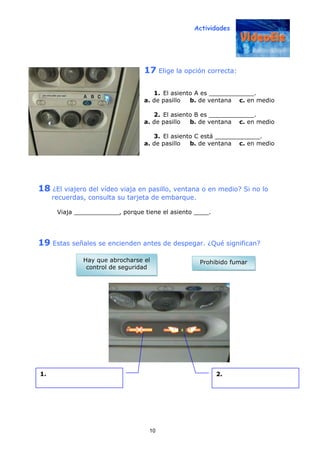 Actividades
10
17 Elige la opción correcta:
1. El asiento A es ____________.
a. de pasillo b. de ventana c. en medio
2. El asiento B es ____________.
a. de pasillo b. de ventana c. en medio
3. El asiento C está ____________.
a. de pasillo b. de ventana c. en medio
18 ¿El viajero del vídeo viaja en pasillo, ventana o en medio? Si no lo
recuerdas, consulta su tarjeta de embarque.
Viaja ____________, porque tiene el asiento ____.
19 Estas señales se encienden antes de despegar. ¿Qué significan?
1. 2.
Prohibido fumarHay que abrocharse el
control de seguridad
 