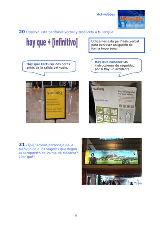 Actividades
11
20 Observa esta perífrasis verbal y tradúcela a tu lengua.
21 ¿Qué famoso personaje da la
bienvenida a los viajeros que llegan
al aeropuerto de Palma de Mallorca?
¿Por qué?
Hay que facturar dos horas
antes de la salida del vuelo.
Utilizamos esta perífrasis verbal
para expresar obligación de
forma impersonal.
Hay que conocer las
instrucciones de seguridad,
por si hay un accidente.
 