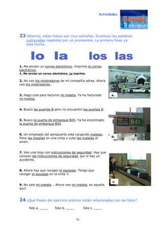 Actividades
13
23 Observa, estas frases son muy extrañas. Sustituye las palabras
subrayadas repetidas por un pronombre. La primera frase ya
está hecha.
1. Me envían un correo electrónico. Imprimo el correo
electrónico.
1. Me envían un correo electrónico. Lo imprimo.
2. No veo los mostradores de mi compañía aérea. Ahora
veo los mostradores.
3. Hago cola para facturar mi maleta. Ya he facturado
mi maleta.
4. Busco las puertas B pero no encuentro las puertas B.
5. Busco la puerta de embarque B45. Ya he encontrado
la puerta de embarque B45.
6. Un empleado del aeropuerto está cargando maletas.
Pone las maletas en una cinta y sube las maletas al
avión.
7. Veo una hoja con instrucciones de seguridad. Hay que
conocer las instrucciones de seguridad, por si hay un
accidente.
8. Ahora hay que recoger el equipaje. Tengo que
recoger el equipaje en la cinta 7.
9. No sale mi maleta... Ahora veo mi maleta, es aquella
azul.
24 ¿Qué frases del ejercicio anterior están relacionadas con las fotos?
foto a. ____ foto b. ____ foto c. ____
c.
b.
a.
 