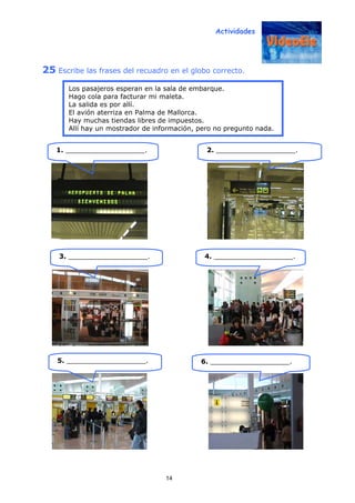 Actividades
14
25 Escribe las frases del recuadro en el globo correcto.
1. ___________________. 2. ___________________.
3. ___________________. 4. ___________________.
Los pasajeros esperan en la sala de embarque.
Hago cola para facturar mi maleta.
La salida es por allí.
El avión aterriza en Palma de Mallorca.
Hay muchas tiendas libres de impuestos.
Allí hay un mostrador de información, pero no pregunto nada.
5. ___________________. 6. ___________________.
 