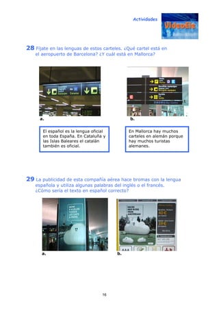 Actividades
16
28 Fíjate en las lenguas de estos carteles. ¿Qué cartel está en
el aeropuerto de Barcelona? ¿Y cuál está en Mallorca?
a. b.
29 La publicidad de esta compañía aérea hace bromas con la lengua
española y utiliza algunas palabras del inglés o el francés.
¿Cómo sería el texto en español correcto?
a. b.
El español es la lengua oficial
en toda España. En Cataluña y
las Islas Baleares el catalán
también es oficial.
En Mallorca hay muchos
carteles en alemán porque
hay muchos turistas
alemanes.
 