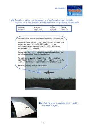 Actividades
17
30 Cuando el avión va a despegar, una azafata dice este mensaje.
Escucha de nuevo el vídeo y complétalo con las palabras del recuadro.
31 ¿Qué frase de la azafata tiene relación
con esta imagen?
La duración de nuestro vuelo será de treinta y cinco minutos.
Este vuelo tiene que ser __(1)__ y seguro para todos los que
viajamos a bordo. Por favor, abrocha el __(2)__ de
seguridad, mantén el respaldo de tu __(3)__ en posición
vertical y la __(4)__ plegada.
Por razones de __(5)__, los artículos pesados y botellas han
de colocarse debajo del asiento delantero.
Te recordamos que no está permitido __(6)__ y que tus
aparatos electrónicos se han de __(7)__ a partir de ahora. Tu
__(8)__ deberá estar desconectado durante todo el vuelo.
Muchas gracias y de nuevo bienvenido.
asiento apagar móvil fumar
cómodo seguridad apagar cinturón
 
