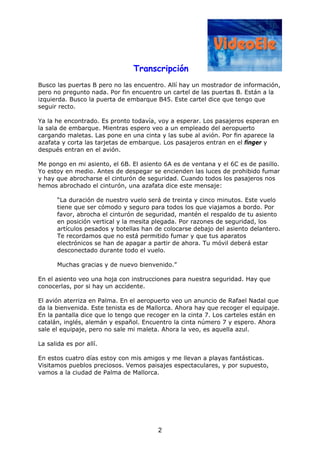 Transcripción
2
Busco las puertas B pero no las encuentro. Allí hay un mostrador de información,
pero no pregunto nada. Por fin encuentro un cartel de las puertas B. Están a la
izquierda. Busco la puerta de embarque B45. Este cartel dice que tengo que
seguir recto.
Ya la he encontrado. Es pronto todavía, voy a esperar. Los pasajeros esperan en
la sala de embarque. Mientras espero veo a un empleado del aeropuerto
cargando maletas. Las pone en una cinta y las sube al avión. Por fin aparece la
azafata y corta las tarjetas de embarque. Los pasajeros entran en el finger y
después entran en el avión.
Me pongo en mi asiento, el 6B. El asiento 6A es de ventana y el 6C es de pasillo.
Yo estoy en medio. Antes de despegar se encienden las luces de prohibido fumar
y hay que abrocharse el cinturón de seguridad. Cuando todos los pasajeros nos
hemos abrochado el cinturón, una azafata dice este mensaje:
“La duración de nuestro vuelo será de treinta y cinco minutos. Este vuelo
tiene que ser cómodo y seguro para todos los que viajamos a bordo. Por
favor, abrocha el cinturón de seguridad, mantén el respaldo de tu asiento
en posición vertical y la mesita plegada. Por razones de seguridad, los
artículos pesados y botellas han de colocarse debajo del asiento delantero.
Te recordamos que no está permitido fumar y que tus aparatos
electrónicos se han de apagar a partir de ahora. Tu móvil deberá estar
desconectado durante todo el vuelo.
Muchas gracias y de nuevo bienvenido.”
En el asiento veo una hoja con instrucciones para nuestra seguridad. Hay que
conocerlas, por si hay un accidente.
El avión aterriza en Palma. En el aeropuerto veo un anuncio de Rafael Nadal que
da la bienvenida. Este tenista es de Mallorca. Ahora hay que recoger el equipaje.
En la pantalla dice que lo tengo que recoger en la cinta 7. Los carteles están en
catalán, inglés, alemán y español. Encuentro la cinta número 7 y espero. Ahora
sale el equipaje, pero no sale mi maleta. Ahora la veo, es aquella azul.
La salida es por allí.
En estos cuatro días estoy con mis amigos y me llevan a playas fantásticas.
Visitamos pueblos preciosos. Vemos paisajes espectaculares, y por supuesto,
vamos a la ciudad de Palma de Mallorca.
 