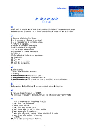 Soluciones
1
Un viaje en avión
Nivel A2
2
1. recoger la maleta 2. facturar el equipaje / el mostrador de la compañía aérea
3. la tarjeta de embarque 4. el billete electrónico 5. embarcar 6. la terminal
3
1-Comprar el billete electrónico.
2-Ir al aeropuerto y buscar la terminal.
3-Ir al mostrador de la compañía aérea.
4-Facturar el equipaje.
5-Recibir la tarjeta de embarque.
6-Pasar el control de seguridad.
7-Ir a la puerta de embarque.
8-Esperar en la sala de embarque.
9-Embarcar.
10-Abrocharse el cinturón de seguridad.
11-Despegar.
12-Aterrizar.
13-Recoger el equipaje.
14-Salir del aeropuerto.
4
1. Por internet.
2. Viaja de Barcelona a Mallorca.
3. Vueling.
4. Posible respuesta: No, todo va bien.
5. Posible respuesta: La información es clara.
6. Posible respuesta: Sí, porque los lugares que visita son muy bonitos.
5
1. los vuelos 2. los billetes 3. un correo electrónico 4. Imprimo
6
El número de confirmación es H64IBT.
No tiene que preocuparse de nada. El vuelo ya está reservado y confirmado.
7
1. Hizo la reserva el 27 de octubre de 2009.
2. Va a ir el 1 de noviembre.
3. Tiene que ir a la T1.
4. Va a salir a las once y cinco.
5. Va a llegar a las once y cincuenta y cinco.
6. Va a volver el 4 de noviembre.
7. Va a salir a las seis y treinta y cinco minutos de la tarde
8. Va a llegar a las siete y veinticinco.
9. VY3921.
10. Va a estar cuatro días en Mallorca.
 