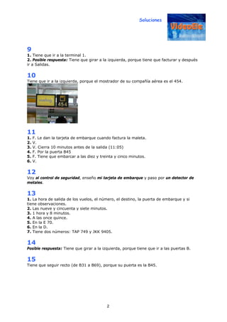 Soluciones
2
9
1. Tiene que ir a la terminal 1.
2. Posible respuesta: Tiene que girar a la izquierda, porque tiene que facturar y después
ir a Salidas.
10
Tiene que ir a la izquierda, porque el mostrador de su compañía aérea es el 454.
11
1. F. Le dan la tarjeta de embarque cuando factura la maleta.
2. V.
3. V. Cierra 10 minutos antes de la salida (11:05)
4. F. Por la puerta B45
5. F. Tiene que embarcar a las diez y treinta y cinco minutos.
6. V.
12
Voy al control de seguridad, enseño mi tarjeta de embarque y paso por un detector de
metales.
13
1. La hora de salida de los vuelos, el número, el destino, la puerta de embarque y si
tiene observaciones.
2. Las nueve y cincuenta y siete minutos.
3. 1 hora y 8 minutos.
4. A las once quince.
5. En la E 70.
6. En la D.
7. Tiene dos números: TAP 749 y JKK 9405.
14
Posible respuesta: Tiene que girar a la izquierda, porque tiene que ir a las puertas B.
15
Tiene que seguir recto (de B31 a B69), porque su puerta es la B45.
 
