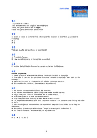 Soluciones
3
16
1-Aparece la azafata.
2-La azafata corta las tarjetas de embarque.
3-Los pasajeros entran en el finger.
4-Los pasajeros embarcan en el avión.
17
1. b (en el vídeo la cámara mira a la izquierda, es decir el asiento A y aparece la
ventana)
2. c
3. a
18
Viaja en medio, porque tiene el asiento 6B.
19
1. Prohibido fumar.
2. Hay que abrocharse el control de seguridad.
21
El tenista Rafael Nadal. Porque ha nacido en la isla de Mallorca.
22
Posible respuesta:
1. Tiene que girar a la derecha porque tiene que recoger el equipaje.
2. Busca en la pantalla en qué cinta tiene que recoger el equipaje. Va a salir por la
número 7.
3. Ya ha encontrado la cinta número 7. Ahora tiene que esperar.
4. Ahora salen las maletas. Su maleta es aquella azul.
23
1. Me envían un correo electrónico. Lo imprimo.
2. No veo los mostradores de mi compañía aérea. Ahora los veo.
3. Hago cola para facturar mi maleta. Ya la he facturado.
4. Busco las puertas B pero no las encuentro.
5. Busco la puerta de embarque B45. Ya la he encontrado.
6. Un empleado del aeropuerto está cargando maletas. Las pone en una cinta y las sube
al avión.
7. Veo una hoja con instrucciones de seguridad. Hay que conocerlas, por si hay un
accidente.
8. Ahora hay que recoger el equipaje. Tengo que recogerlo en la cinta 7.
9. No sale mi maleta... Ahora la veo, es aquella azul.
24
a. 6 b. 5 c. 8 ó 9
 