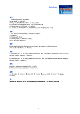 Soluciones
4
25
1. El avión aterriza en Palma.
2. La salida es por allí.
3. Hay muchas tiendas libres de impuestos.
4. Los pasajeros esperan en la sala de embarque.
5. Hago cola para facturar mi maleta.
6. Allí hay un mostrador de información, pero no pregunto nada.
26
1. En el mar mediterráneo, al este de España.
2. El avión.
3. Respuesta libre.
4. Ibiza (oeste) y Menorca (este).
5. En las Islas Baleares.
27
a. playas fantásticas b. pueblos preciosos c. paisajes espectaculares
d. la ciudad de Palma de Mallorca
28
a. El cartel está en el aeropuerto de Mallorca. Allí, los carteles están en cuatro idiomas:
catalán, inglés, alemán y español.
b. El cartel está en el aeropuerto de Barcelona. Allí, los carteles están en tres idiomas:
catalán, inglés y español.
29
a. Ahora 9 vuelos todos los días a París.
b. Nacen nuevas rutas desde Amsterdam.
30
1. cómodo 2. cinturón 3. asiento 4. mesita 5. seguridad 6. fumar 7. apagar
8. móvil
31
Mantén el respaldo de tu asiento en posición vertical y la mesita plegada.
 