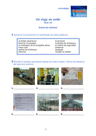 Actividades
2
Un viaje en avión
Nivel A2
Antes de visionar
1 Busca en tu diccionario el significado de estas palabras.
2 Escribe la palabra apropiada debajo de cada imagen. Utiliza las palabras
del ejercicio anterior.
1. __________________ 2. __________________ 3. __________________
4. __________________ 5. __________________ 6. __________________
el billete electrónico la terminal
facturar el equipaje la tarjeta de embarque
el mostrador de la compañía aérea el control de seguridad
hacer cola embarcar
puerta de embarque despegar
aterrizar recoger la maleta
 