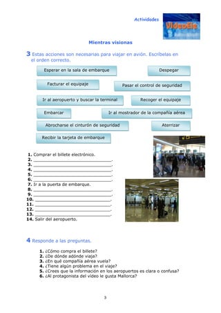 Actividades
3
Mientras visionas
3 Estas acciones son necesarias para viajar en avión. Escríbelas en
el orden correcto.
1. Comprar el billete electrónico.
2. ______________________________.
3. ______________________________.
4. ______________________________.
5. ______________________________.
6. ______________________________.
7. Ir a la puerta de embarque.
8. ______________________________.
9. ______________________________.
10. _____________________________.
11. _____________________________.
12. _____________________________.
13. _____________________________.
14. Salir del aeropuerto.
4 Responde a las preguntas.
1. ¿Cómo compra el billete?
2. ¿De dónde adónde viaja?
3. ¿En qué compañía aérea vuela?
4. ¿Tiene algún problema en el viaje?
5. ¿Crees que la información en los aeropuertos es clara o confusa?
6. ¿Al protagonista del vídeo le gusta Mallorca?
Esperar en la sala de embarque
Recibir la tarjeta de embarque
Facturar el equipaje
Aterrizar
Embarcar Ir al mostrador de la compañía aérea
Ir al aeropuerto y buscar la terminal Recoger el equipaje
Despegar
Pasar el control de seguridad
Abrocharse el cinturón de seguridad
 
