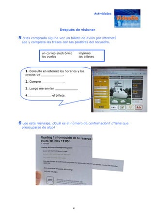 Actividades
4
Después de visionar
5 ¿Has comprado alguna vez un billete de avión por internet?
Lee y completa las frases con las palabras del recuadro.
6 Lee este mensaje. ¿Cuál es el número de confirmación? ¿Tiene que
preocuparse de algo?
1. Consulto en internet los horarios y los
precios de ____________.
2. Compro ____________.
3. Luego me envían ____________.
4. ____________ el billete.
un correo electrónico imprimo
los vuelos los billetes
 