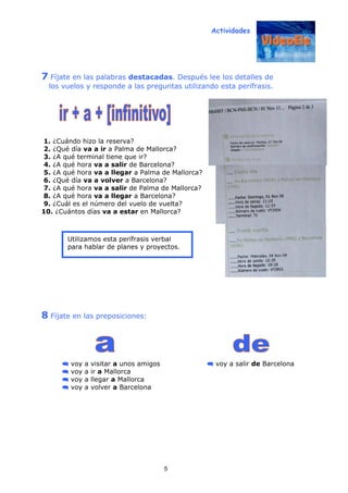 Actividades
5
7 Fíjate en las palabras destacadas. Después lee los detalles de
los vuelos y responde a las preguntas utilizando esta perífrasis.
1. ¿Cuándo hizo la reserva?
2. ¿Qué día va a ir a Palma de Mallorca?
3. ¿A qué terminal tiene que ir?
4. ¿A qué hora va a salir de Barcelona?
5. ¿A qué hora va a llegar a Palma de Mallorca?
6. ¿Qué día va a volver a Barcelona?
7. ¿A qué hora va a salir de Palma de Mallorca?
8. ¿A qué hora va a llegar a Barcelona?
9. ¿Cuál es el número del vuelo de vuelta?
10. ¿Cuántos días va a estar en Mallorca?
8 Fíjate en las preposiciones:
voy a visitar a unos amigos voy a salir de Barcelona
voy a ir a Mallorca
voy a llegar a Mallorca
voy a volver a Barcelona
Utilizamos esta perífrasis verbal
para hablar de planes y proyectos.
 