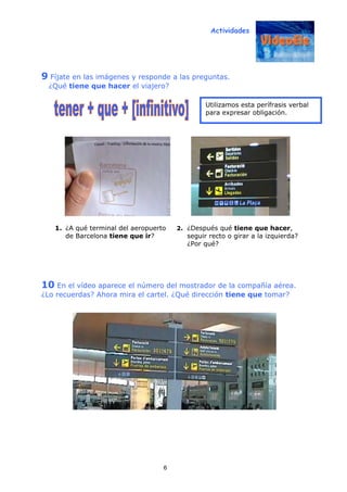Actividades
6
9 Fíjate en las imágenes y responde a las preguntas.
¿Qué tiene que hacer el viajero?
1. ¿A qué terminal del aeropuerto
de Barcelona tiene que ir?
2. ¿Después qué tiene que hacer,
seguir recto o girar a la izquierda?
¿Por qué?
10 En el vídeo aparece el número del mostrador de la compañía aérea.
¿Lo recuerdas? Ahora mira el cartel. ¿Qué dirección tiene que tomar?
Utilizamos esta perífrasis verbal
para expresar obligación.
 