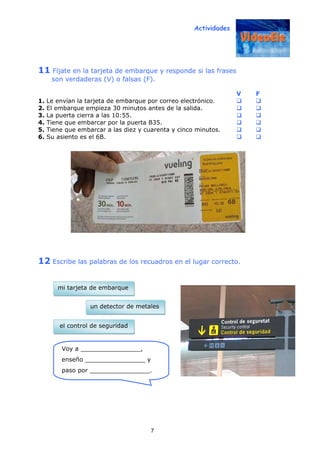 Actividades
7
11 Fíjate en la tarjeta de embarque y responde si las frases
son verdaderas (V) o falsas (F).
V F
1. Le envían la tarjeta de embarque por correo electrónico.
2. El embarque empieza 30 minutos antes de la salida.
3. La puerta cierra a las 10:55.
4. Tiene que embarcar por la puerta B35.
5. Tiene que embarcar a las diez y cuarenta y cinco minutos.
6. Su asiento es el 6B.
12 Escribe las palabras de los recuadros en el lugar correcto.
Voy a ________________,
enseño ________________ y
paso por ________________.
el control de seguridad
mi tarjeta de embarque
un detector de metales
 