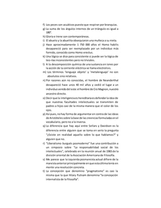 f) Los peces son acuáticos puesto que respiran por branquias.
g) La suma de los ángulos internos de un triángulo es igual a
180°.
h) Gloria e Irene son contemporáneas.
i) El abuelo y la abuelita obsequiaron una muñeca a su nieta.
j) Hace aproximadamente 1 750 000 años el Homo habilis
desapareció para ser reemplazado por un individuo más
fornido, conocido como Homo erectus.
k) Una lógica se dice para consistente si puede ser la lógica de
teo-rías inconsistentes pero no triviales.
l) A la descomposición química de una sustancia en iones por
la acción de la corriente eléctrica se llama electrolisis.
m) Los términos ‘lenguaje objeto’ y ‘metalenguaje’ no son
absolutos sino relativos.
n) Por razones aún no conocidas, el hombre de Neanderthal
desapareció hace unos 40 mil años y cedió el lugar a un
individuovenidodel este:el hombre de Cro Magnon,nuestro
ancestro directo.
o) Decirque la inteligenciaeshereditariaesdefenderlaidea de
que nuestras facultades intelectuales se transmiten de
padres a hijos casi de la misma manera que el color de los
ojos.
p) Así pues,nohay forma de argumentar en contra de las ideas
de Aristótelessobre labase de las creenciasformuladasenel
vocabulario, pero no a la inversa.
q) La diferencia que hay aquí entre Sellars y Davidson es la
diferencia entre alguien que se toma en serio la pregunta
“¿Existe en realidad aquello sobre lo que hablamos?” y
alguien que no.
r) “Liberalismo burgués posmoderno” fue una contribución a
un simposio sobre “La responsabilidad social de los
intelectuales”, celebrado en la reunión anual de 1983 de la
división oriental de la Asociación Americana de Filosofía.
s) Me parece que la izquierda posmarxista actual difiere de la
marxistaanteriorprincipalmente enque estaúltimatenía en
mente una revolución concreta.
t) La concepción que denomino “pragmatismo” es casi la
misma que la que Hilary Putnam denomina “la concepción
internalista de la filosofía”.
 