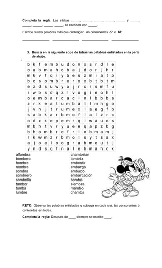 Completa la regla: Las sílabas _____, _____, _____, _____, _____ y _____,
_____, _____, _____, _____, se escriben con _____.
Escribe cuatro palabras más que contengan las consonantes br o bl:
_______________ _______________ _______________ _______________
3. Busca en la siguiente sopa de letras las palabras enlistadas en la parte
de abajo.
RETO: Observa las palabras enlistadas y subraya en cada una, las consonantes b
contenidas en todas.
Completa la regla: Después de ____ siempre se escribe ____.
 