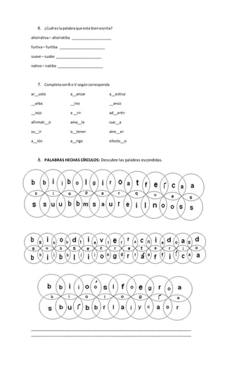 6. ¿Cuál esla palabraque esta bienescrita?
ahorrativa– ahorratiba ____________________
furtiva– furtiba _______________________
suave – suabe _______________________
nativo– natibo _______________________
7. CompletaconB o V segúncorresponda
ar__usto a__anzar a__estruz
__arba __ino __anco
__iejo a __rir ad__ertir
afirmati__o ama__le cue__a
su__ir o__tener atre__er
a__ión a__rigo efecto__o
8. PALABRAS HECHAS CÍRCULOS: Descubre las palabras escondidas.
________________________________________________________________________________
________________________________________________________________________________
 